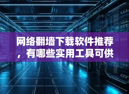 网络翻墙下载软件推荐，有哪些实用工具可供选择？