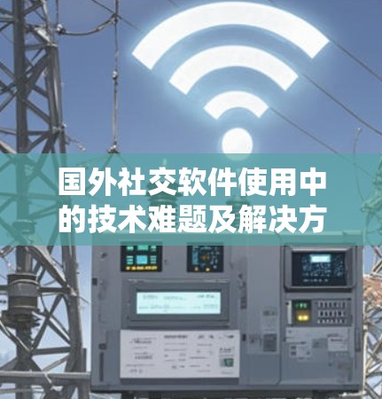 国外社交软件使用中的技术难题及解决方案，如何在不翻墙的情况下构建安全社交网络