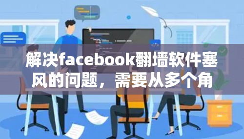 解决facebook翻墙软件塞风的问题，需要从多个角度入手，包括软件升级、用户教育、技术维护和内容管理。以下是详细的解决方案