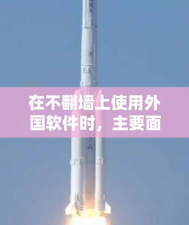 在不翻墙上使用外国软件时，主要面临以下问题和考虑因素