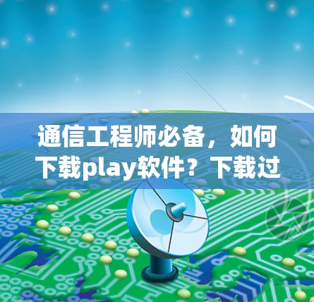通信工程师必备，如何下载play软件？下载过程中的注意事项与技巧