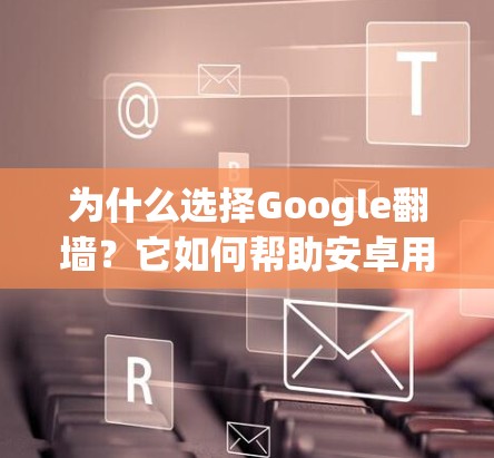 为什么选择Google翻墙？它如何帮助安卓用户高效使用手机