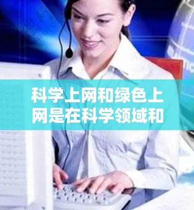 科学上网和绿色上网是在科学领域和信息获取中的两个概念，尽管它们似乎存在一定的矛盾，但可以进行合理的解释
