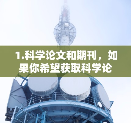 1.科学论文和期刊，如果你希望获取科学论文，可以访问许多知名科学期刊的在线平台，如自然、科学、科学美国人等。这些平台通常提供免费的阅读选项，但部分内容可能需要付费