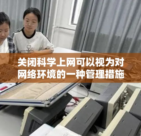 关闭科学上网可以视为对网络环境的一种管理措施，这有助于保护用户的个人信息安全，防止虚假信息和非法内容的传播。以下是一些可能的建议，帮助您有效地管理科学上网