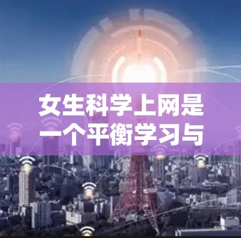 女生科学上网是一个平衡学习与娱乐、安全与效率的综合问题。以下是对女生科学上网的详细分析和建议