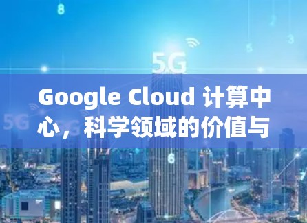 Google Cloud 计算中心，科学领域的价值与应用