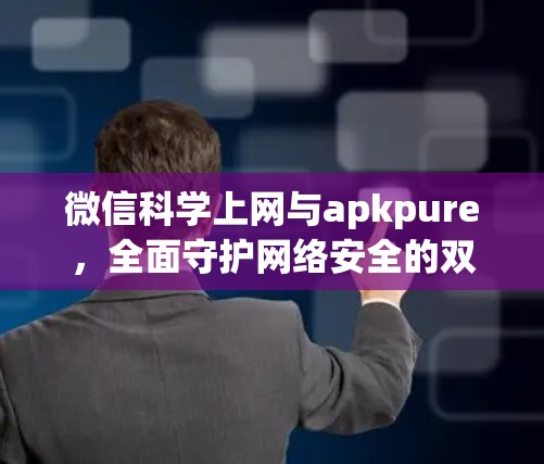 微信科学上网与apkpure，全面守护网络安全的双管齐下
