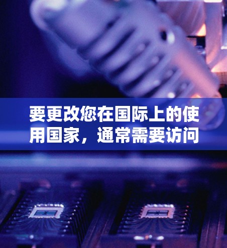 要更改您在国际上的使用国家，通常需要访问中国的 internet服务提供商（ISP）如中国移动、中国联通、中国电信等。您可以通过以下步骤进行