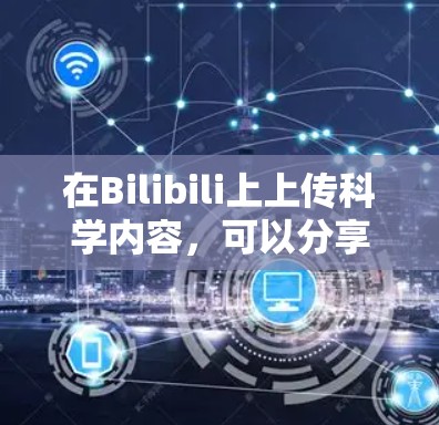 在Bilibili上上传科学内容，可以分享以下几种类型