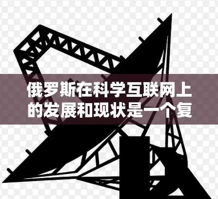俄罗斯在科学互联网上的发展和现状是一个复杂而多样的领域。以下是一些关于俄罗斯在科学互联网上的情况的概述