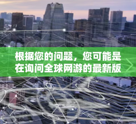 根据您的问题，您可能是在询问全球网游的最新版本，或者可能有其他含义。为了更好地帮助您，请您提供更多上下文或详细信息。以下是一些可能的解释