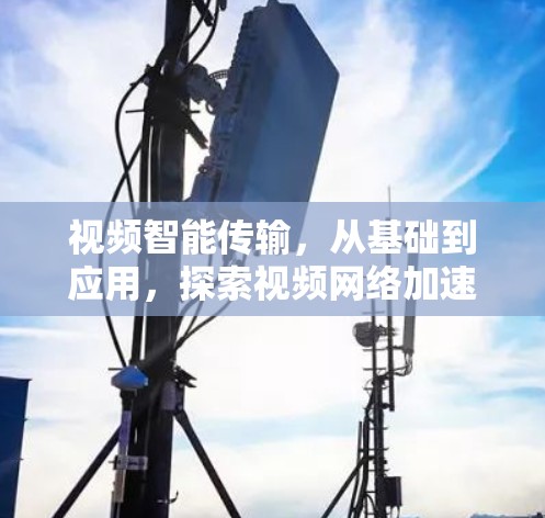 视频智能传输，从基础到应用，探索视频网络加速的新路径
