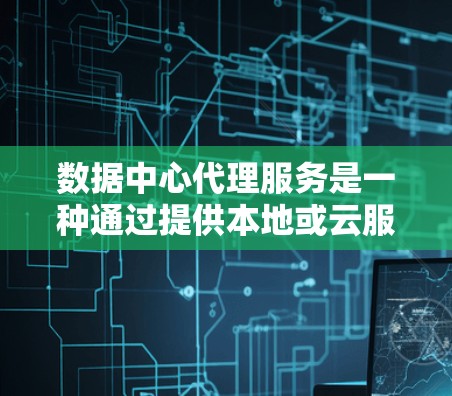 数据中心代理服务是一种通过提供本地或云服务的中心化基础设施，帮助客户在本地或云上运行业务或服务。以下是对数据中心代理服务的详细总结