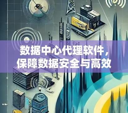 数据中心代理软件，保障数据安全与高效运行的的关键工具