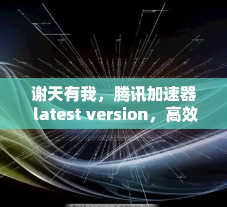 谢天有我，腾讯加速器 latest version，高效数据传输的全能工具