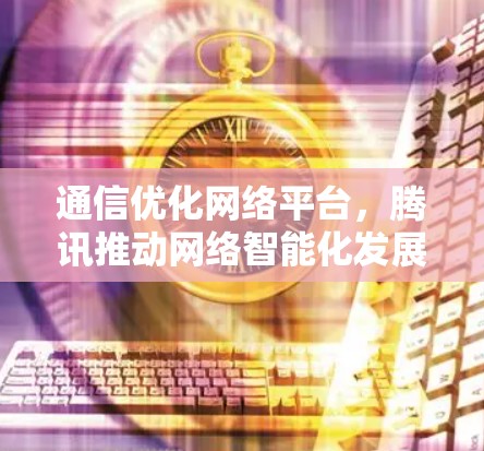 通信优化网络平台，腾讯推动网络智能化发展的新引擎