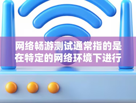 网络畅游测试通常指的是在特定的网络环境下进行测试，以评估网络的性能、稳定性、数据流量等特征，通常用于游戏、在线服务等场景。以下是一些可能的解释和扩展