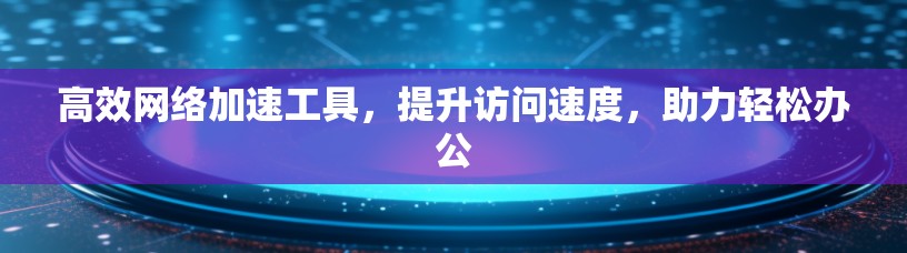 高效网络加速工具，提升访问速度，助力轻松办公