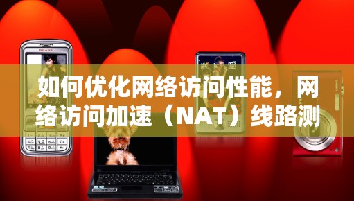 如何优化网络访问性能，网络访问加速（NAT）线路测试指南