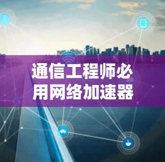 通信工程师必用网络加速器推荐，37个关键指标解析