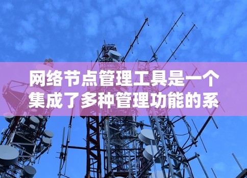 网络节点管理工具是一个集成了多种管理功能的系统，用于处理和管理网络中的独立节点设备。以下是对这些工具的系统总结