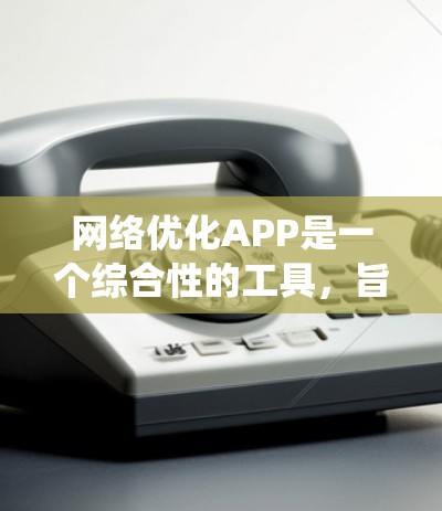 网络优化APP是一个综合性的工具，旨在提升网站的用户体验和搜索引擎排名。以下是一个系统化的指南，帮助你逐步使用这些工具优化你的网站