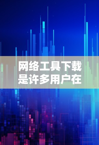网络工具下载是许多用户在使用互联网时会遇到的问题，以下是一些常见的网络工具及其下载方法，供您参考