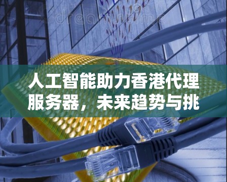 人工智能助力香港代理服务器，未来趋势与挑战