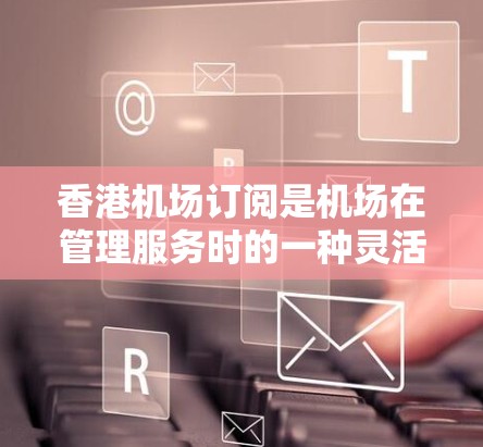 香港机场订阅是机场在管理服务时的一种灵活手段，通过购买或订阅特定的服务项目，可以增强服务的个性化和多样化。以下是关于香港机场订阅的详细分析