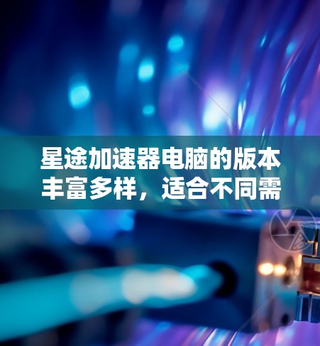 星途加速器电脑的版本丰富多样，适合不同需求的用户。以下是关于星途加速器电脑的详细信息