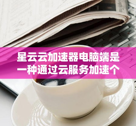 星云云加速器电脑端是一种通过云服务加速个人电脑硬件性能的技术，适用于个人用户和服务器用户。以下是该技术的详细信息