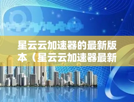 星云云加速器的最新版本（星云云加速器最新版）旨在优化用户体验和性能提升，以下是其主要特点