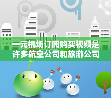 一元机场订阅购买视频是许多航空公司和旅游公司为了提供免费的视频服务而推出的订阅产品。这些视频通常可以在机场入口播放，供乘客免费观看，通常为24小时免费。以下是一些常见的订阅方式和相关信息