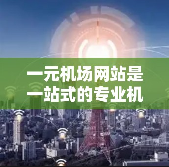 一元机场网站是一站式的专业机场网站，旨在整合多个机场服务，方便游客和工作人员的访问和管理。以下是该网站的主要功能和特点