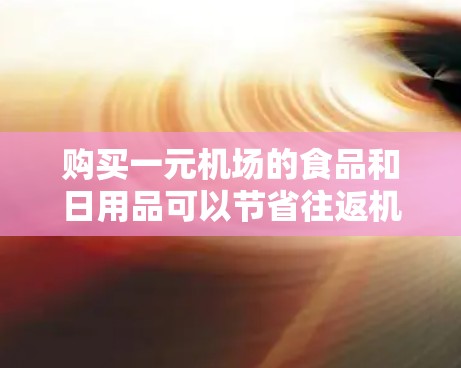 购买一元机场的食品和日用品可以节省往返机场的交通费用，但需要按照以下步骤进行