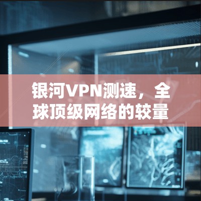 银河VPN测速，全球顶级网络的较量与挑战