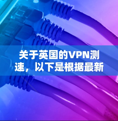 关于英国的VPN测速，以下是根据最新的数据和信息整理的情况