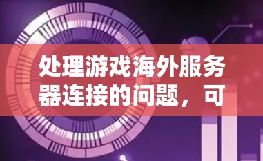 处理游戏海外服务器连接的问题，可以从以下几个步骤进行