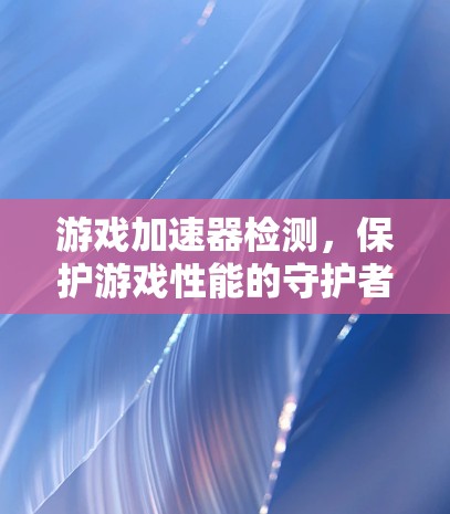游戏加速器检测，保护游戏性能的守护者