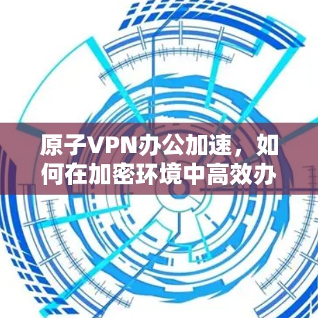 原子VPN办公加速，如何在加密环境中高效办公