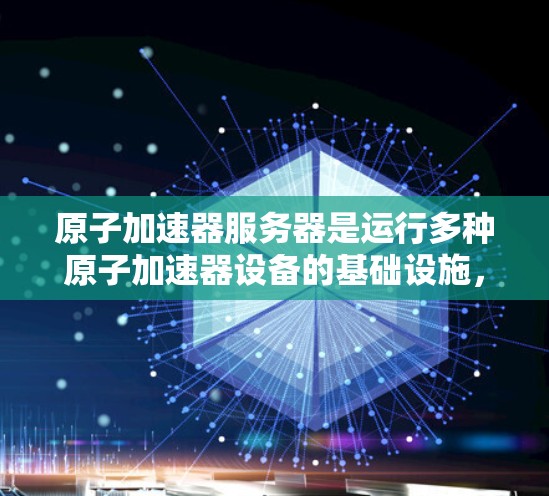 原子加速器服务器是运行多种原子加速器设备的基础设施，其设计和功能至关重要。以下是其关键组成部分