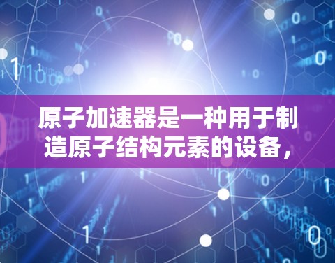 原子加速器是一种用于制造原子结构元素的设备，广泛应用于原子物理、核物理和粒子物理的研究中。它通过加速质子或粒子，将它们加速到极高能量，以便研究原子的组成、结构和物理性质