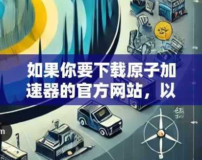 如果你要下载原子加速器的官方网站，以下是一些常见的下载链接，主要针对中国的国家航天局（NIAOS）和日本的FELI（未来电子粒子加速器）项目