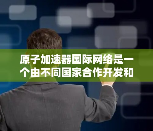 原子加速器国际网络是一个由不同国家合作开发和维护的大型原子加速器系统，旨在推动全球粒子物理研究和应用。以下是对该概念的详细分析