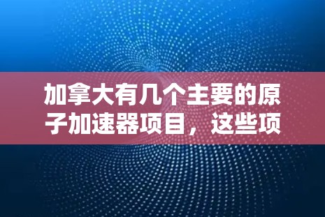 加拿大有几个主要的原子加速器项目，这些项目在全球范围内具有重要地位，特别是在粒子物理研究领域。以下是加拿大一些主要的原子加速器项目及其相关信息