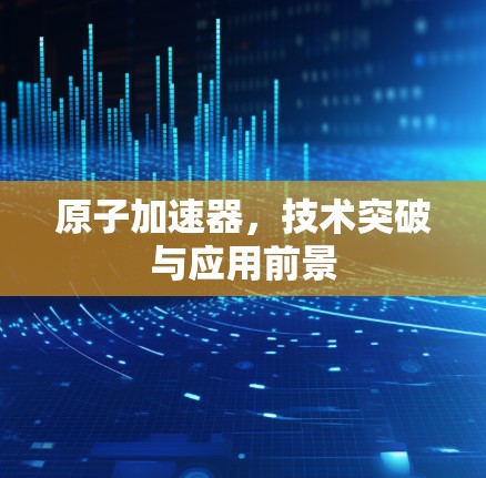 原子加速器，技术突破与应用前景