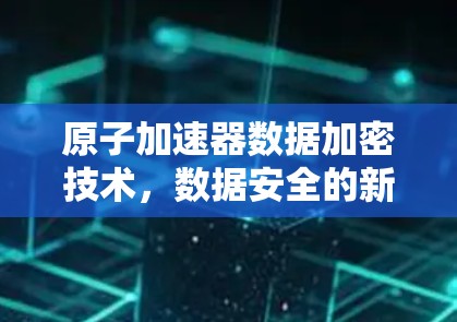 原子加速器数据加密技术，数据安全的新希望