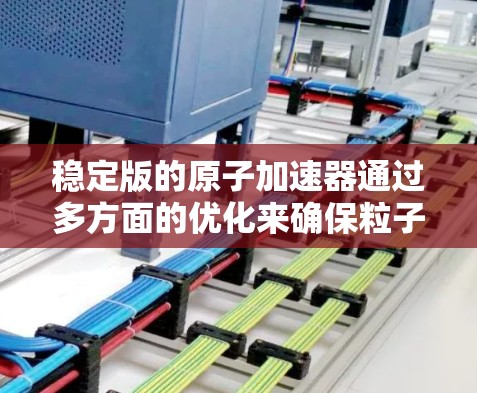 稳定版的原子加速器通过多方面的优化来确保粒子稳定运行。以下是对这一技术的详细分析和总结
