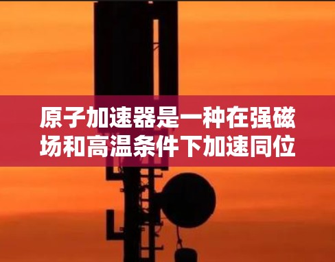 原子加速器是一种在强磁场和高温条件下加速同位素原子的技术，常用于核物理研究。它通过加速同位素原子，释放出能量，广泛应用于核聚变和核反应工程等领域